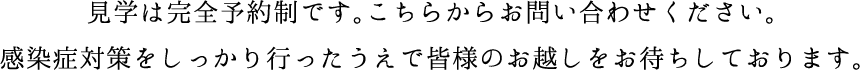 見学は完全予約制です。こちらからお問い合わせください。感染症対策をしっかり行ったうえで皆様のお越しをお待ちしております。